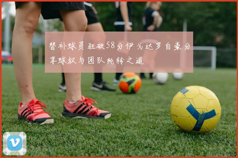 替补球员狂砍58分伊戈达罗自豪分享球权与团队轮转之道