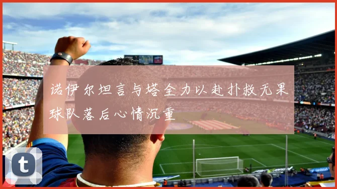 诺伊尔坦言与塔全力以赴扑救无果球队落后心情沉重