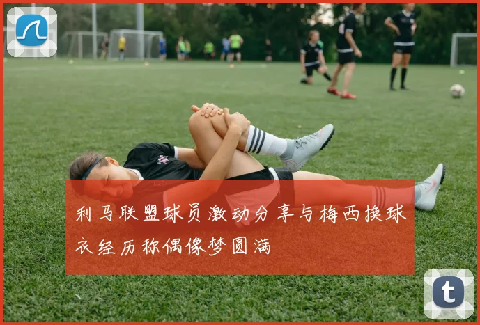 利马联盟球员激动分享与梅西换球衣经历称偶像梦圆满