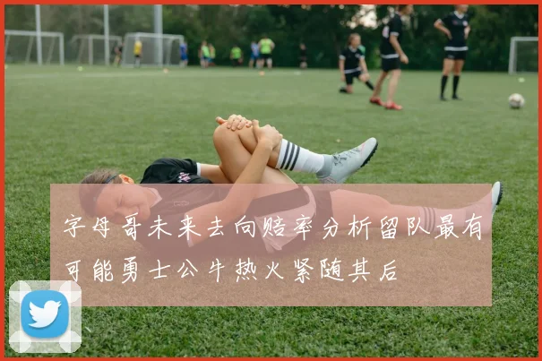 字母哥未来去向赔率分析留队最有可能勇士公牛热火紧随其后