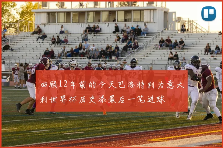 回顾12年前的今天巴洛特利为意大利世界杯历史添最后一笔进球