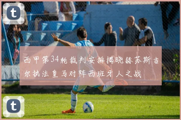 西甲第34轮裁判安排揭晓赫苏斯吉尔执法皇马对阵西班牙人之战
