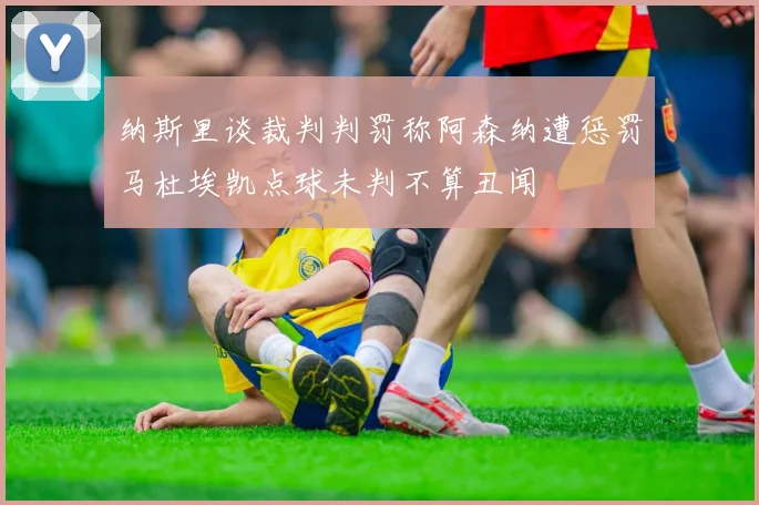 纳斯里谈裁判判罚称阿森纳遭惩罚马杜埃凯点球未判不算丑闻