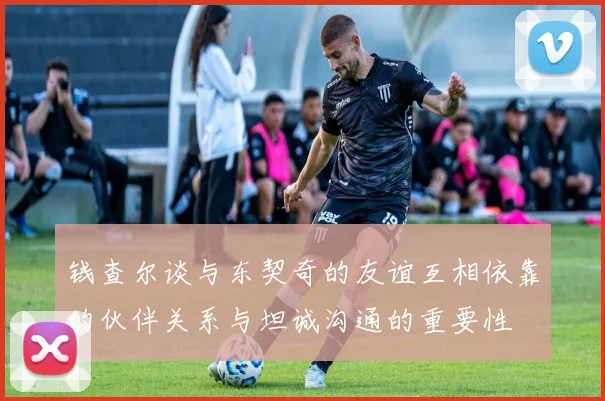 钱查尔谈与东契奇的友谊互相依靠的伙伴关系与坦诚沟通的重要性