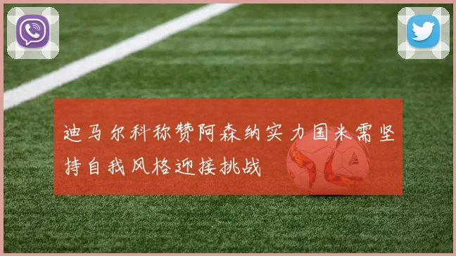 迪马尔科称赞阿森纳实力国米需坚持自我风格迎接挑战