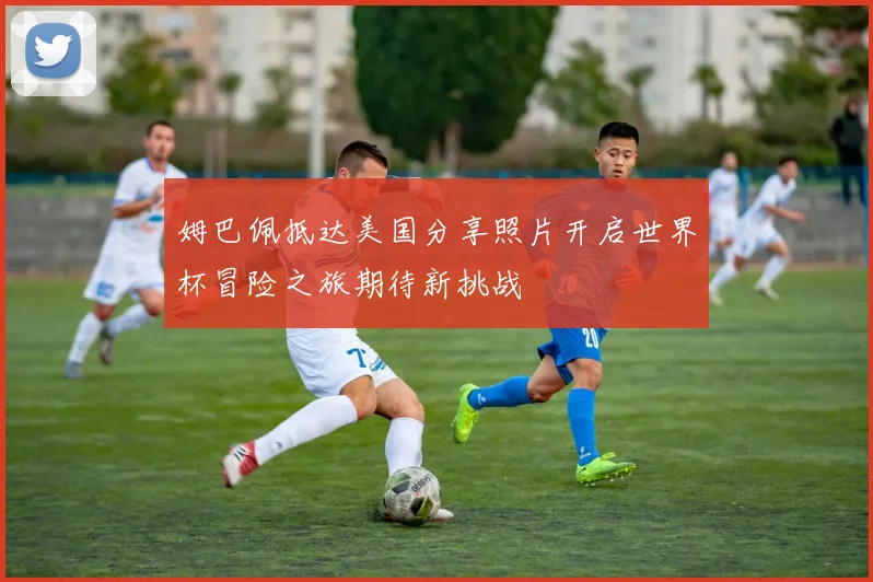 姆巴佩抵达美国分享照片开启世界杯冒险之旅期待新挑战