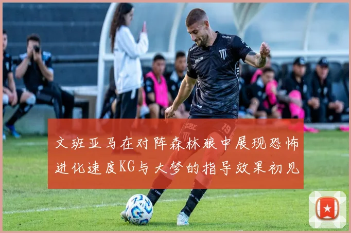 文班亚马在对阵森林狼中展现恐怖进化速度KG与大梦的指导效果初见成效