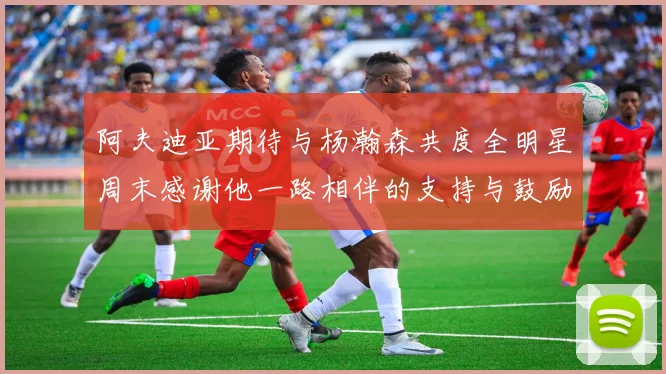 阿夫迪亚期待与杨瀚森共度全明星周末感谢他一路相伴的支持与鼓励