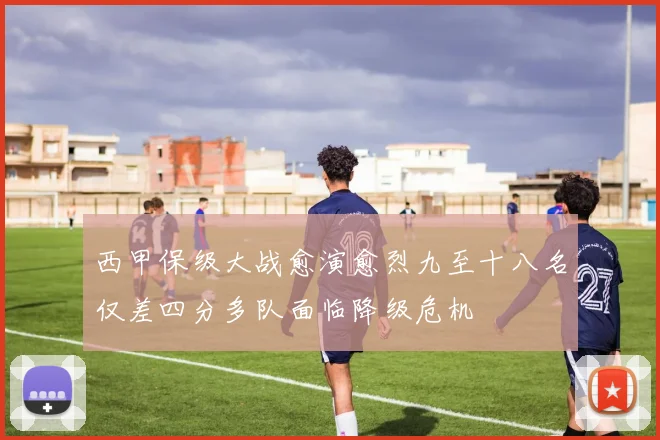 西甲保级大战愈演愈烈九至十八名仅差四分多队面临降级危机