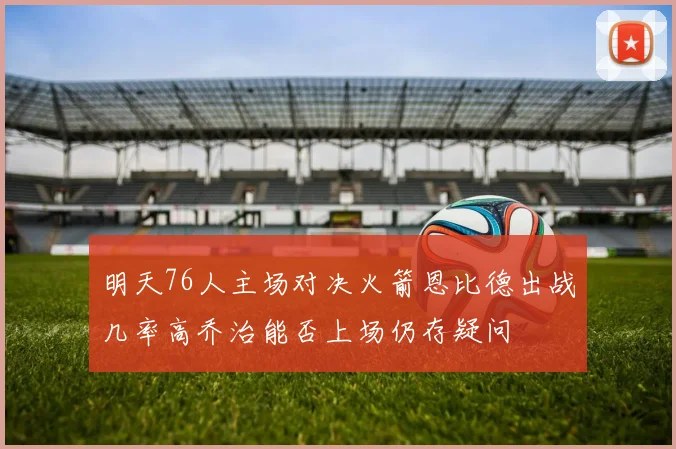 明天76人主场对决火箭恩比德出战几率高乔治能否上场仍存疑问
