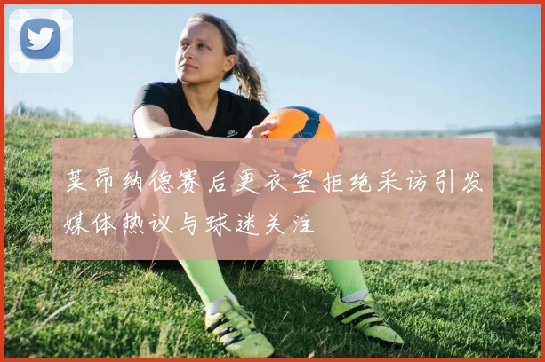 莱昂纳德赛后更衣室拒绝采访引发媒体热议与球迷关注