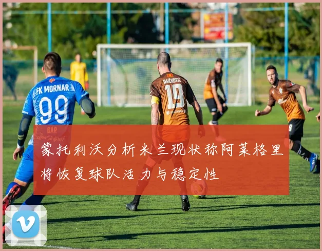 蒙托利沃分析米兰现状称阿莱格里将恢复球队活力与稳定性
