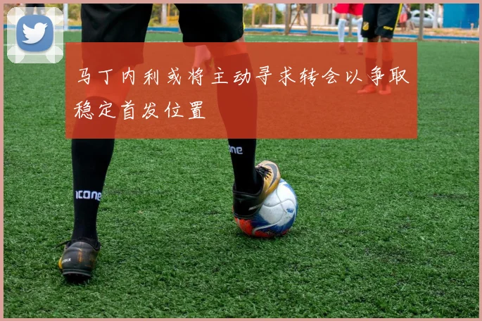 马丁内利或将主动寻求转会以争取稳定首发位置