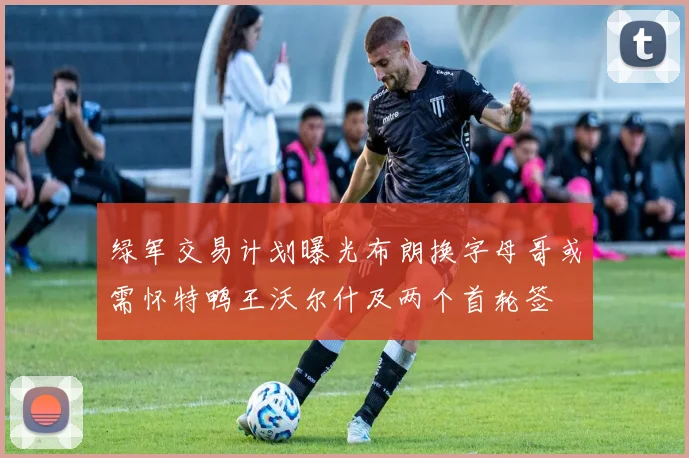 绿军交易计划曝光布朗换字母哥或需怀特鸭王沃尔什及两个首轮签